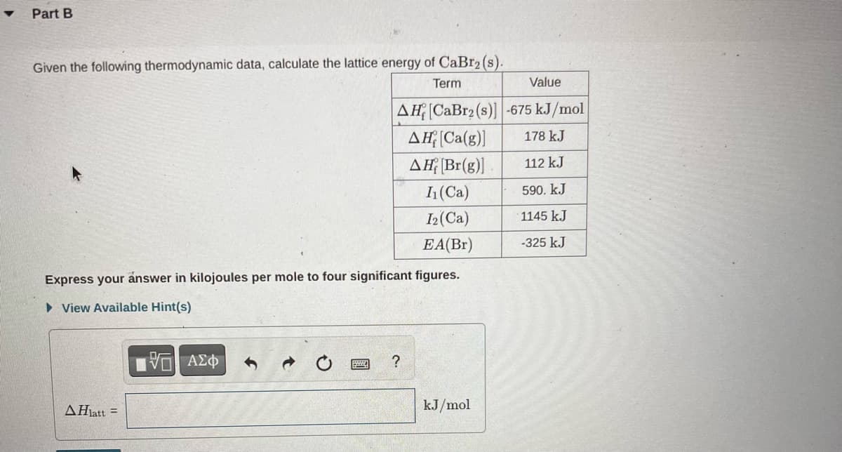 Part B
Given the following thermodynamic data, calculate the lattice energy of CaBr2 (s).
Term
Express your answer in kilojoules per mole to four significant figures.
View Available Hint(s)
AHlatt =
Value
AH [CaBr2 (s)] -675 kJ/mol
AH [Ca(g)]
178 kJ
AH [Br(g)]
112 kJ
I₁ (Ca)
590. kJ
I2 (Ca)
1145 kJ
EA(Br)
-325 kJ
VE ΑΣΦ
?
kJ/mol