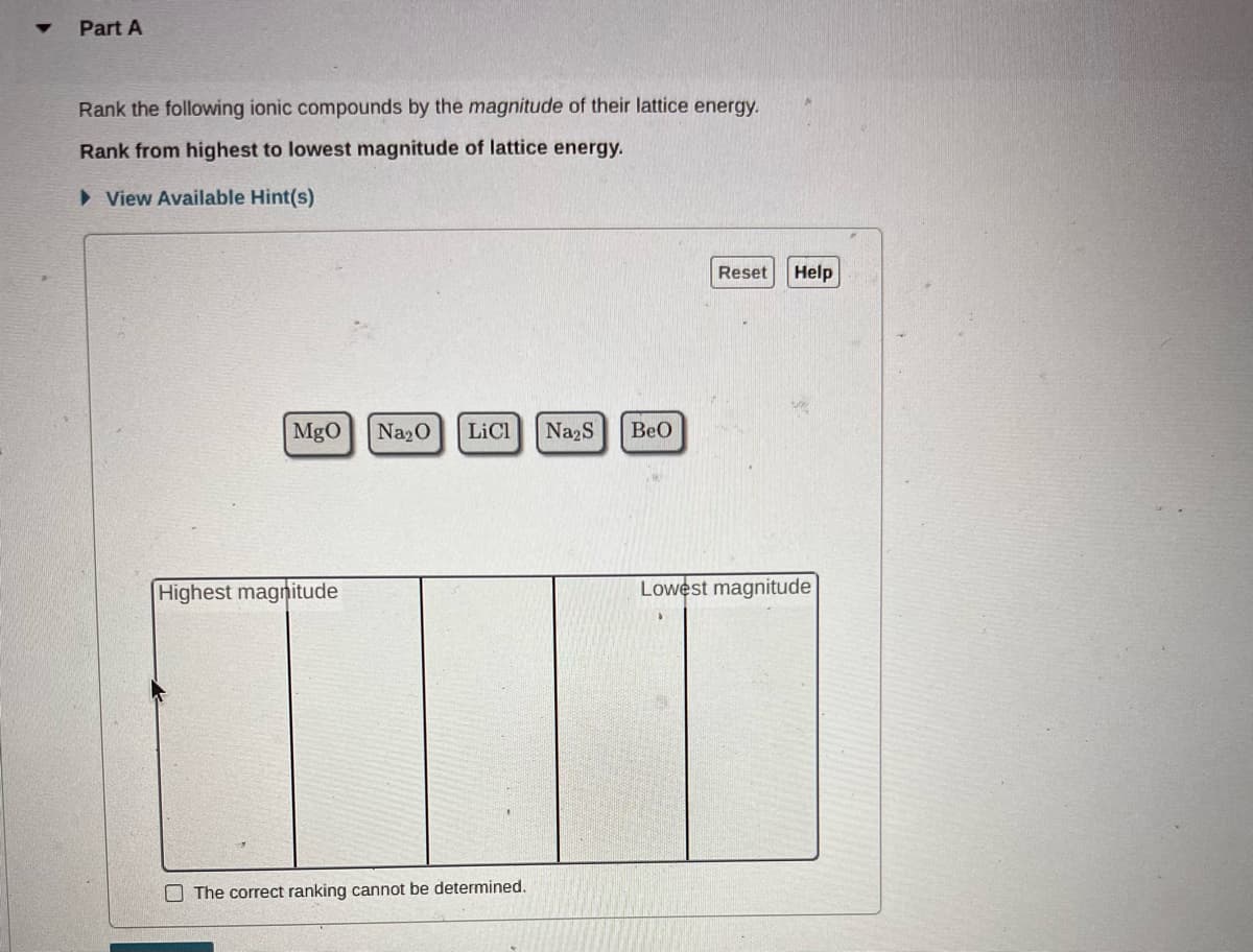 Part A
Rank the following ionic compounds by the magnitude of their lattice energy.
Rank from highest to lowest magnitude of lattice energy.
► View Available Hint(s)
MgO
Highest magnitude
Na₂O LiCl Na2S
The correct ranking cannot be determined.
BeO
Reset
Help
Lowest magnitude