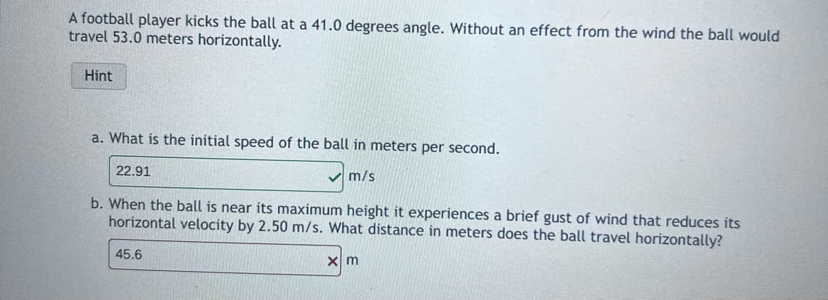 A football player kicks the ball at a 41.0 degrees angle. Without an effect from the wind the ball would
travel 53.0 meters horizontally.
Hint
a. What is the initial speed of the ball in meters per second.
22.91
m/s
b. When the ball is near its maximum height it experiences a brief gust of wind that reduces its
horizontal velocity by 2.50 m/s. What distance in meters does the ball travel horizontally?
45.6
xm