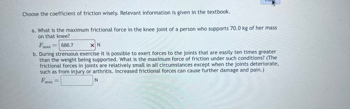 Choose the coefficient of friction wisely. Relevant information is given in the textbook.
a. What is the maximum frictional force in the knee joint of a person who supports 70.0 kg of her mass
on that knee?
Fmax
686.7
XN
b. During strenuous exercise it is possible to exert forces to the joints that are easily ten times greater
than the weight being supported. What is the maximum force of friction under such conditions? (The
frictional forces in joints are relatively small in all circumstances except when the joints deteriorate,
such as from injury or arthritis. Increased frictional forces can cause further damage and pain.)
Fmax =
N