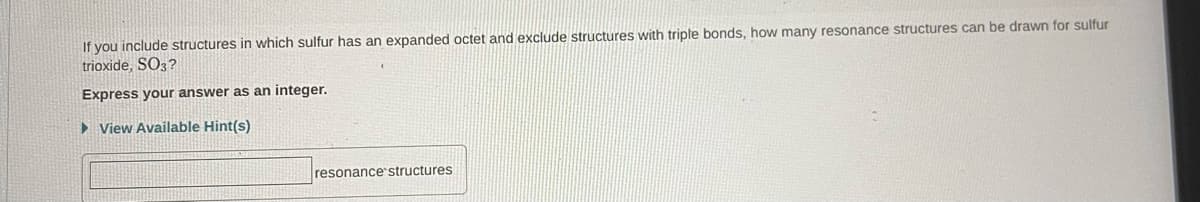 If you include structures in which sulfur has an expanded octet and exclude structures with triple bonds, how many resonance structures can be drawn for sulfur
trioxide, SO3?
Express your answer as an integer.
► View Available Hint(s)
resonance structures