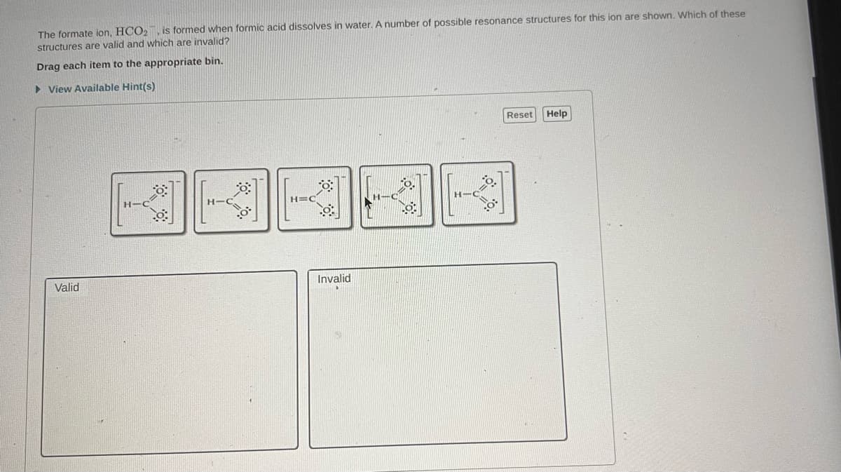 The formate ion, HCO₂, is formed when formic acid dissolves in water. A number of possible resonance structures for this ion are shown. Which of these
structures are valid and which are invalid?
Drag each item to the appropriate bin.
► View Available Hint(s)
Valid
H-C
8:
H-
H=C
Invalid
:0:
Reset Help