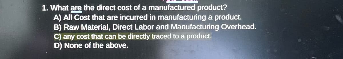 1. What are the direct cost of a manufactured product?
A) All Cost that are incurred in manufacturing a product.
B) Raw Material, Direct Labor and Manufacturing Overhead.
C) any cost that can be directly traced to a product.
D) None of the above.