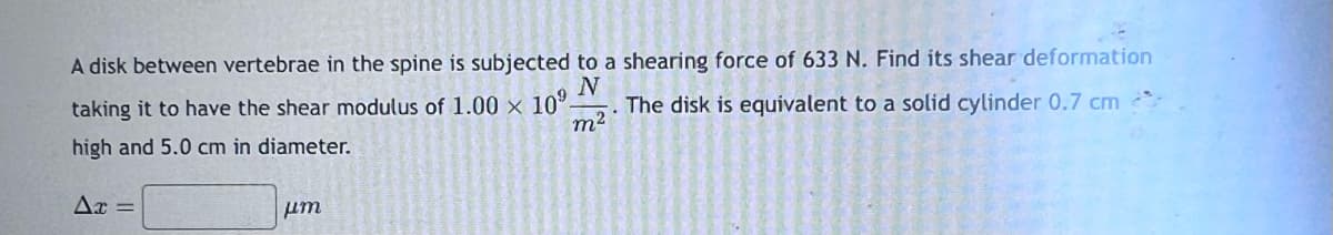 0.7 cm
A disk between vertebrae in the spine is subjected to a shearing force of 633 N. Find its shear deformation
taking it to have the shear modulus of 1.00 x 109.
The disk is equivalent to a solid
high and 5.0 cm in diameter.
N
m²
S
i
2
E
Ax =
μη