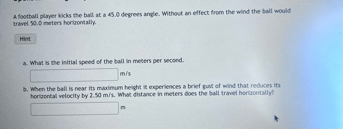 A football player kicks the ball at a 45.0 degrees angle. Without an effect from the wind the ball would
travel 50.0 meters horizontally.
Hint
a. What is the initial speed of the ball in meters per second.
m/s
b. When the ball is near its maximum height it experiences a brief gust of wind that reduces its
horizontal velocity by 2.50 m/s. What distance in meters does the ball travel horizontally?
m