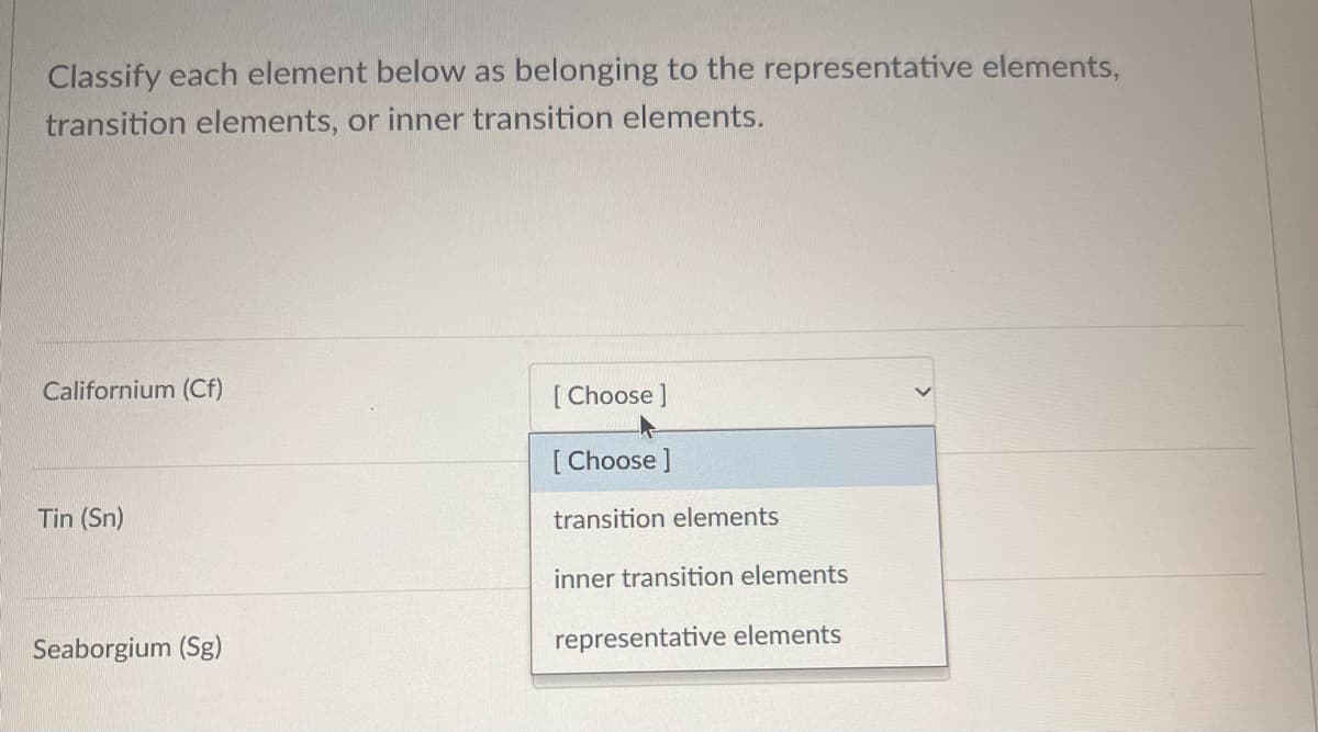 Classify each element below as belonging to the representative elements,
transition elements, or inner transition elements.
Californium (Cf)
Tin (Sn)
Seaborgium (Sg)
[Choose ]
[Choose ]
transition elements
inner transition elements
representative elements