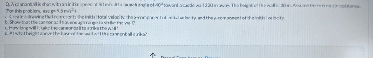 Q. A cannonball is shot with an initial speed of 50 m/s. At a launch angle of 40° toward a castle wall 220 m away. The height of the wall is 30 m. Assume there is no air resistance.
(For this problem, use g= 9.8 m/s²)
a. Create a drawing that represents the initial total velocity, the x-component of initial velocity, and the y-component of the initial velocity.
b. Show that the cannonball has enough range to strike the wall?
c. How long will it take the cannonball to strike the wall?
d. At what height above the base of the wall will the cannonball strike?
↑
Dessa D