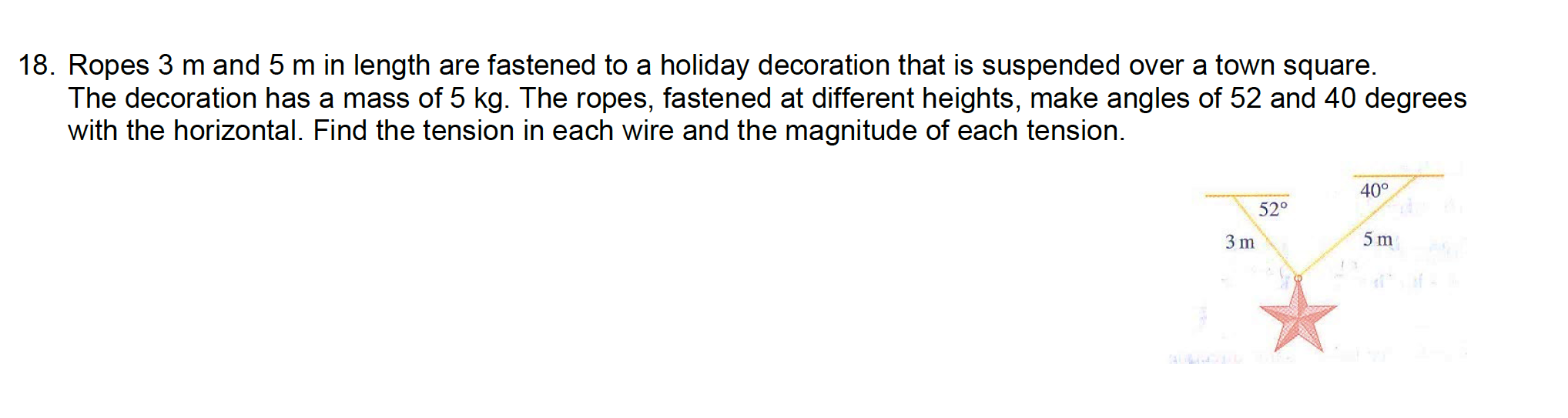 18. Ropes 3 m and 5 m in length are fastened to a holiday decoration that is suspended over a town square.
The decoration has a mass of 5 kg. The ropes, fastened at different heights, make angles of 52 and 40 degrees
with the horizontal. Find the tension in each wire and the magnitude of each tension.
40°
52°
3 m
5 m
