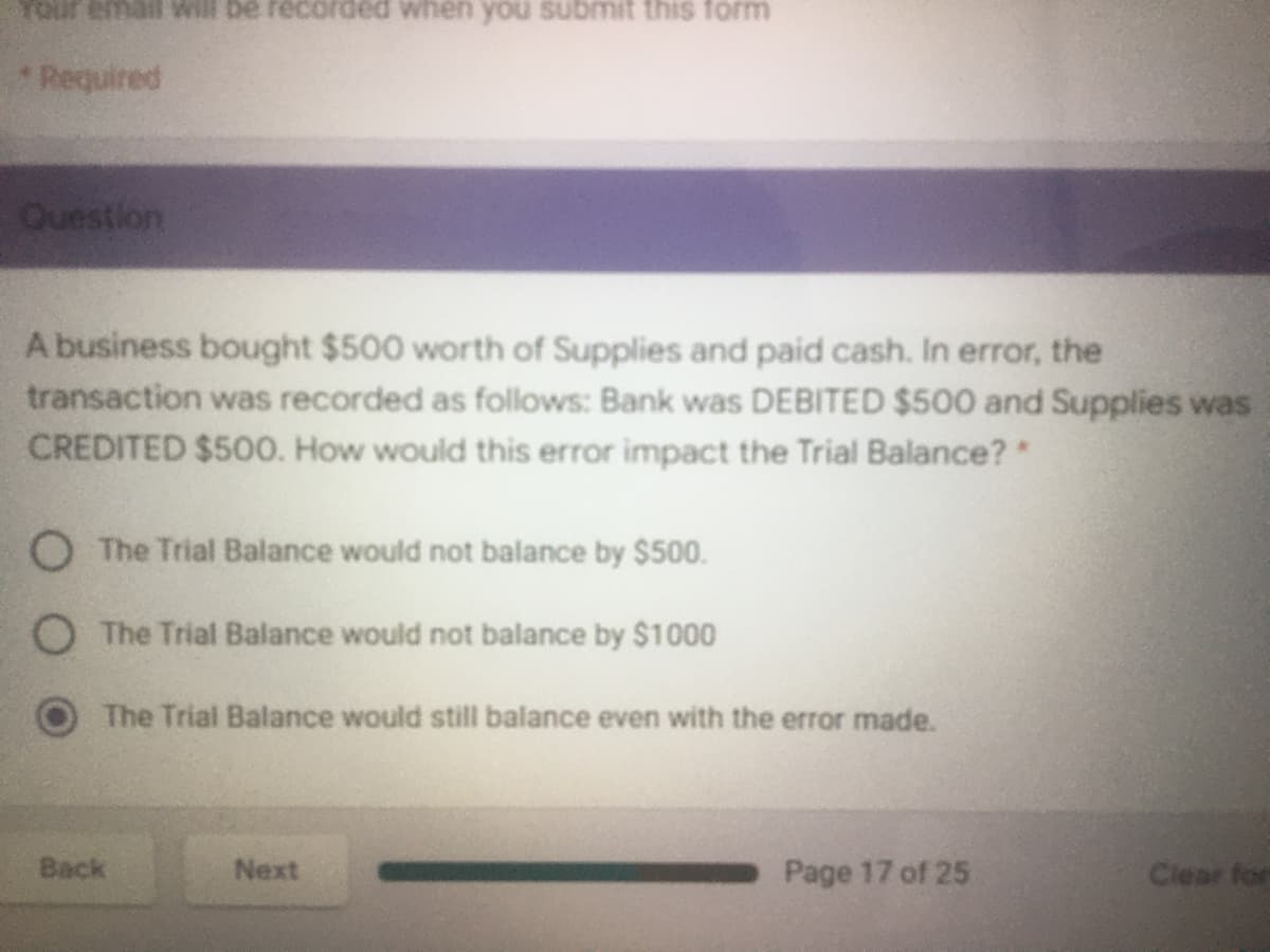 Your email Will be recorded when you submit this form
Required
Question
A business bought $500 worth of Supplies and paid cash. In error, the
transaction was recorded as follows: Bank was DEBITED $500 and Supplies was
CREDITED $500. How would this error impact the Trial Balance?*
O The Trial Balance would not balance by $500.
O The Trial Balance would not balance by $1000
The Trial Balance would still balance even with the error made.
Back
Next
Page 17 of 25
Clear for
