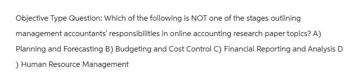 Objective Type Question: Which of the following is NOT one of the stages outlining
management accountants' responsibilities in online accounting research paper topics? A)
Planning and Forecasting B) Budgeting and Cost Control C) Financial Reporting and Analysis D
) Human Resource Management