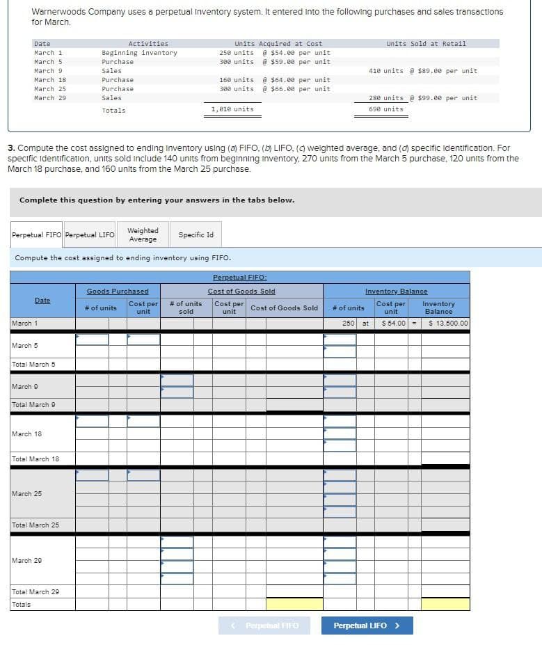 Warnerwoods Company uses a perpetual Inventory system. It entered into the following purchases and sales transactions
for March.
Date
March 1
March 5
Activities
Beginning inventory
Purchase
March 9
Sales
March 18
March 25
March 29
Purchase
Purchase
Sales
Totals
Units Acquired at Cost
250 units @ $54.00 per unit
300 units @ $59.00 per unit
160 units @ $64.00 per unit
300 units @ $66.00 per unit
1,010 units
Units Sold at Retail
410 units $89.00 per unit
280 units $99.00 per unit
690 units
3. Compute the cost assigned to ending Inventory using (a) FIFO, (b) LIFO, (c) weighted average, and (d) specific Identification. For
specific Identification, units sold include 140 units from beginning Inventory, 270 units from the March 5 purchase, 120 units from the
March 18 purchase, and 160 units from the March 25 purchase.
Complete this question by entering your answers in the tabs below.
Perpetual FIFO Perpetual LIFO
Weighted
Average
Specific Id
Compute the cost assigned to ending inventory using FIFO.
Perpetual FIFO:
Goods Purchased
Date
# of units
Cost per
unit
# of units
sold
Cost of Goods Sold
Cost per
unit
Cost of Goods Sold
# of units
Inventory Balance
Cost per
unit
Inventory
Balance
March 1
250 at
$54.00 =
$ 13,500.00
March 5
Total March 5
March 9
Total March 9
March 18
Total March 18
March 25
Total March 25
March 29
Total March 29
Totals
Perpetual FIFO
Perpetual LIFO >