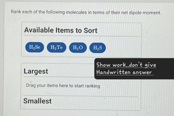Rank each of the following molecules in terms of their net dipole moment.
Available Items to Sort
H₂Se H2Te H₂O
H₂S
Largest
Show work..don't give
Handwritten answer
Drag your items here to start ranking
Smallest