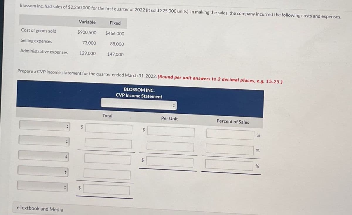 Blossom Inc. had sales of $2,250,000 for the first quarter of 2022 (it sold 225,000 units). In making the sales, the company incurred the following costs and expenses.
Variable
Fixed
Cost of goods sold
$900,500
$466,000
Selling expenses
73,000
88,000
Administrative expenses
129,000
147,000
Prepare a CVP income statement for the quarter ended March 31, 2022. (Round per unit answers to 2 decimal places, e.g. 15.25.)
BLOSSOM INC.
eTextbook and Media
Total
$
CVP Income Statement
Per Unit
Percent of Sales
$
%
$
%
%