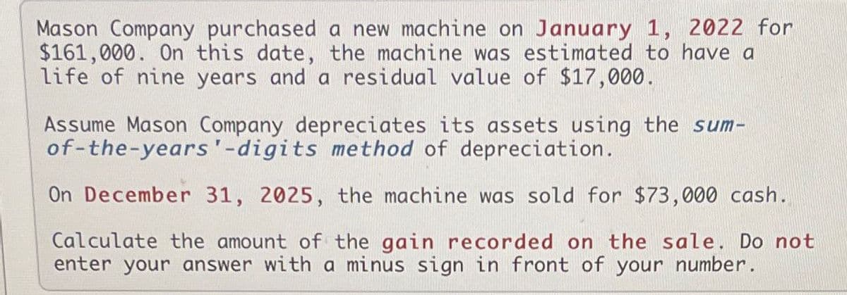 Mason Company purchased a new machine on January 1, 2022 for
$161,000. On this date, the machine was estimated to have a
life of nine years and a residual value of $17,000.
Assume Mason Company depreciates its assets using the sum-
of-the-years'-digits method of depreciation.
On December 31, 2025, the machine was sold for $73,000 cash.
Calculate the amount of the gain recorded on the sale. Do not
enter your answer with a minus sign in front of your number.