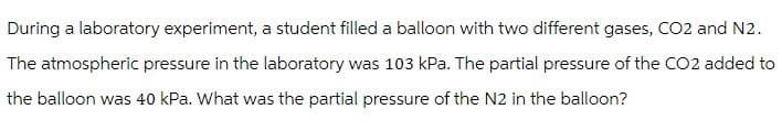 During a laboratory experiment, a student filled a balloon with two different gases, CO2 and N2.
The atmospheric pressure in the laboratory was 103 kPa. The partial pressure of the CO2 added to
the balloon was 40 kPa. What was the partial pressure of the N2 in the balloon?