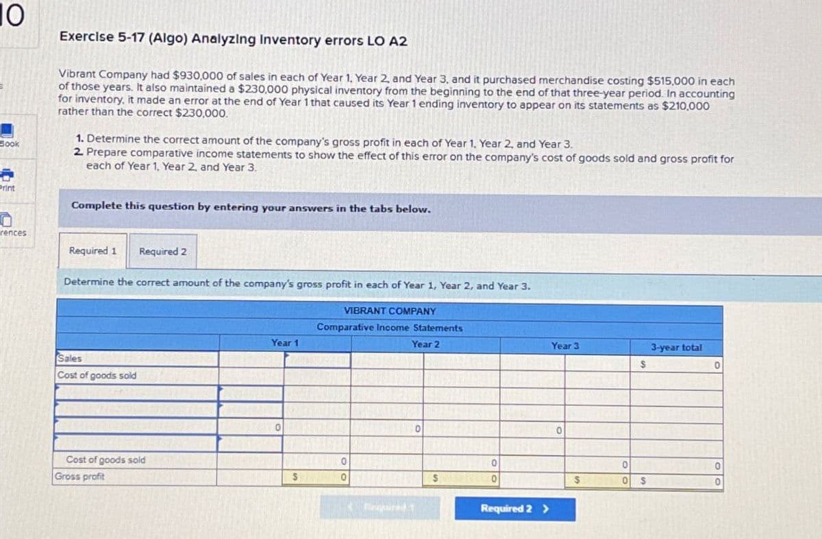 10
Exercise 5-17 (Algo) Analyzing Inventory errors LO A2
Book
Vibrant Company had $930,000 of sales in each of Year 1 Year 2, and Year 3, and it purchased merchandise costing $515,000 in each
of those years. It also maintained a $230,000 physical inventory from the beginning to the end of that three-year period. In accounting
for inventory, it made an error at the end of Year 1 that caused its Year 1 ending inventory to appear on its statements as $210,000
rather than the correct $230,000.
1. Determine the correct amount of the company's gross profit in each of Year 1, Year 2, and Year 3.
2. Prepare comparative income statements to show the effect of this error on the company's cost of goods sold and gross profit for
each of Year 1, Year 2, and Year 3.
rint
Complete this question by entering your answers in the tabs below.
rences
Required 1
Required 2
Determine the correct amount of the company's gross profit in each of Year 1, Year 2, and Year 3.
Sales
Cost of goods sold
VIBRANT COMPANY
Comparative Income Statements
Year 1
Year 2
Cost of goods sold
0
Gross profit
S
0
Required 1
0
0
$
0
Required 2 >
Year 3
3-year total
$
0
0
0
0
$
0
$
0