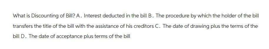 What is Discounting of Bill? A. Interest deducted in the bill B. The procedure by which the holder of the bill
transfers the title of the bill with the assistance of his creditors C. The date of drawing plus the terms of the
bill D. The date of acceptance plus terms of the bill