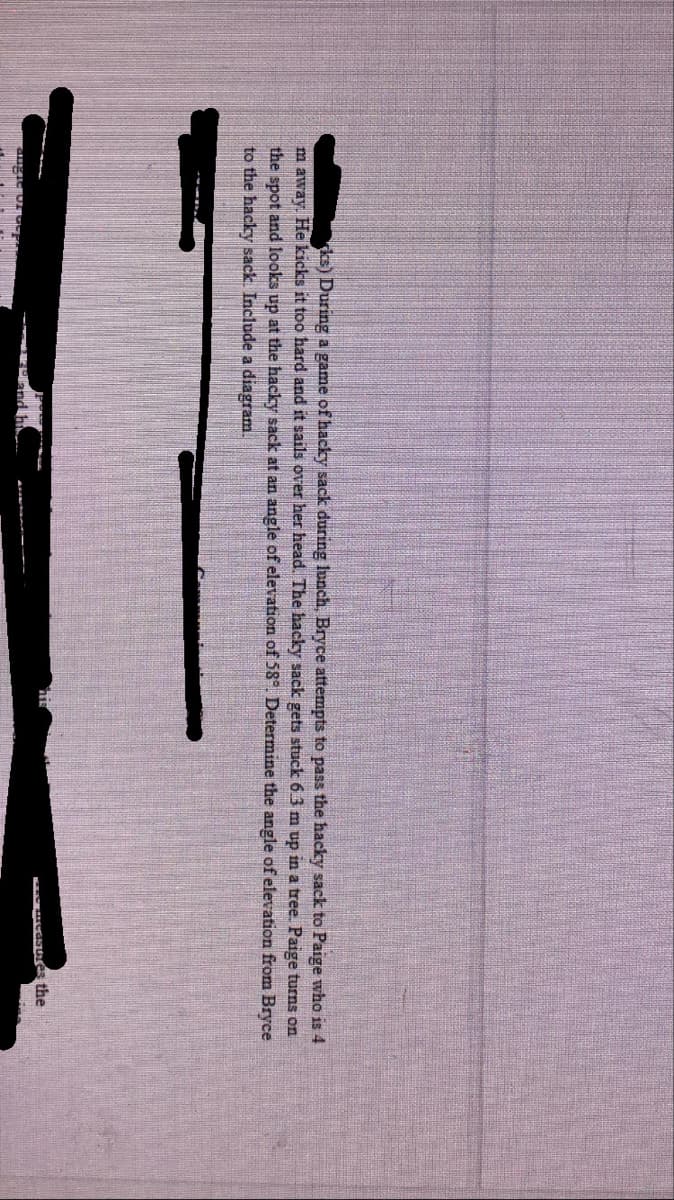 ks) During a game of hacky sack during lunch, Bryce attempts to pass the hacky sack to Paige who is 4
m away. He kicks it too hard and it sails over her head. The hacky sack gets stuck 6.3 m up in a tree. Paige turns on
the spot and looks up at the hacky sack at an angle of elevation of 58° Determine the angle of elevation from Bryce
to the hacky sack. Include a diagram.
the
