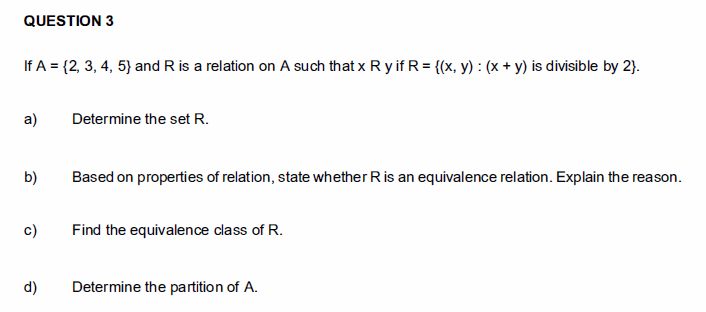 QUESTION 3
If A = {2, 3, 4, 5} and R is a relation on A such that x R y if R = {(x, y) : (x + y) is divisible by 2).
a)
Determine the set R.
b)
Based on properties of relation, state whether Ris an equivalence relation. Explain the reason.
c)
Find the equivalence class of R.
d)
Determine the partition of A.
