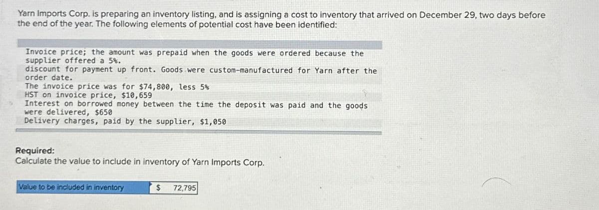 Yarn Imports Corp. is preparing an inventory listing, and is assigning a cost to inventory that arrived on December 29, two days before
the end of the year. The following elements of potential cost have been identified:
Invoice price; the amount was prepaid when the goods were ordered because the
supplier offered a 5%.
discount for payment up front. Goods were custom-manufactured for Yarn after the
order date.
The invoice price was for $74,800, less 5%
HST on invoice price, $10,659
Interest on borrowed money between the time the deposit was paid and the goods
were delivered, $650
Delivery charges, paid by the supplier, $1,050
Required:
Calculate the value to include in inventory of Yarn Imports Corp.
Value to be included in inventory
$
72,795