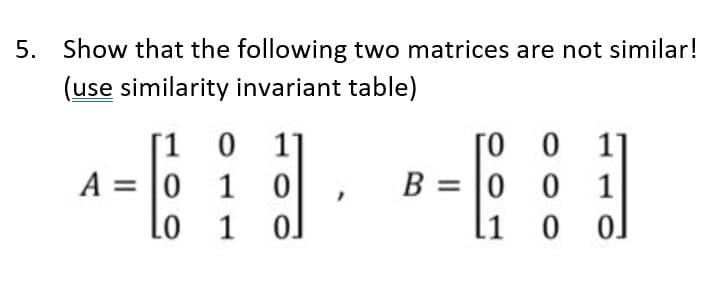 5. Show that the following two matrices are not similar!
(use similarity invariant table)
[1 0 1]
ГО О
11
B 0 0
1
A = 0 0 1 0
Lo 1 ol
1
0
0.