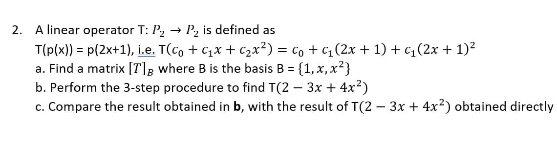 2. A linear operator T: P₂ P2 is defined as
T(p(x)) = p(2x+1), i.e. T(c + C₁x + C₂x²) = C₁ + c₁ (2x + 1) + c₁ (2x + 1)²
a. Find a matrix [T] B where B is the basis B = {1, x, x²}
b. Perform the 3-step procedure to find T(2 − 3x + 4x²)
c. Compare the result obtained in b, with the result of T(2 − 3x + 4x²) obtained directly