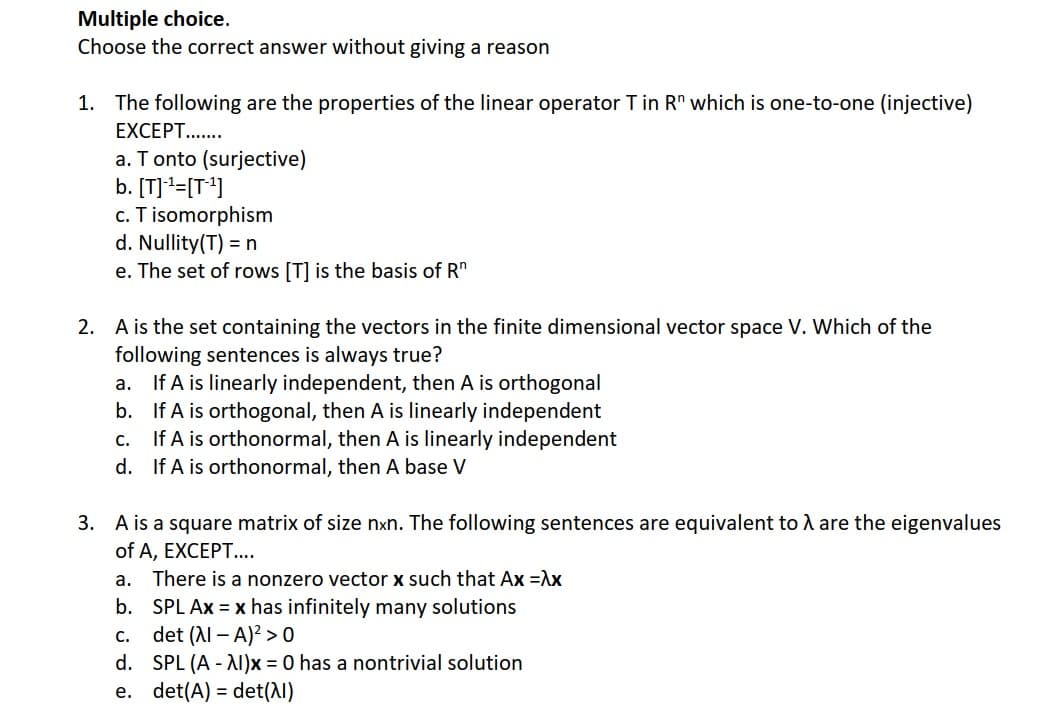 Multiple choice.
Choose the correct answer without giving a reason
1. The following are the properties of the linear operator T in Rn which is one-to-one (injective)
EXCEPT.......
a. T onto (surjective)
b. [T]¹=[T¹]
c. T isomorphism
d. Nullity(T) = n
e. The set of rows [T] is the basis of Rn
2. A is the set containing the vectors in the finite dimensional vector space V. Which of the
following sentences is always true?
a.
If A is linearly independent, then A is orthogonal
b.
If A is orthogonal, then A is linearly independent
C.
If A is orthonormal, then A is linearly independent
d. If A is orthonormal, then A base V
3. A is a square matrix of size nxn. The following sentences are equivalent to λ are the eigenvalues
of A, EXCEPT....
a. There is a nonzero vector x such that Ax =λx
b. SPL Ax = x has infinitely many solutions
C.
det (λI - A)² > 0
d.
SPL (A-AI)x= 0 has a nontrivial solution
e. det(A) = det(λ)