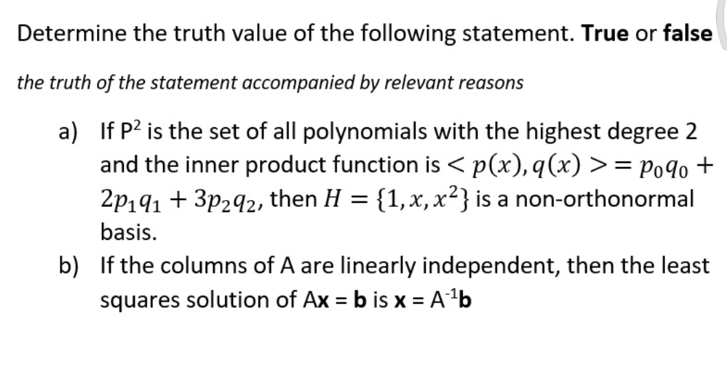 Determine the truth value of the following statement. True or false
the truth of the statement accompanied by relevant reasons
a) If P² is the set of all polynomials with the highest degree 2
and the inner product function is < p(x), q(x) >= Poqo +
2p191 +3p₂92, then H = {1, x, x²} is a non-orthonormal
basis.
b) If the columns of A are linearly independent, then the least
squares solution of Ax = b is x = A¹¹b