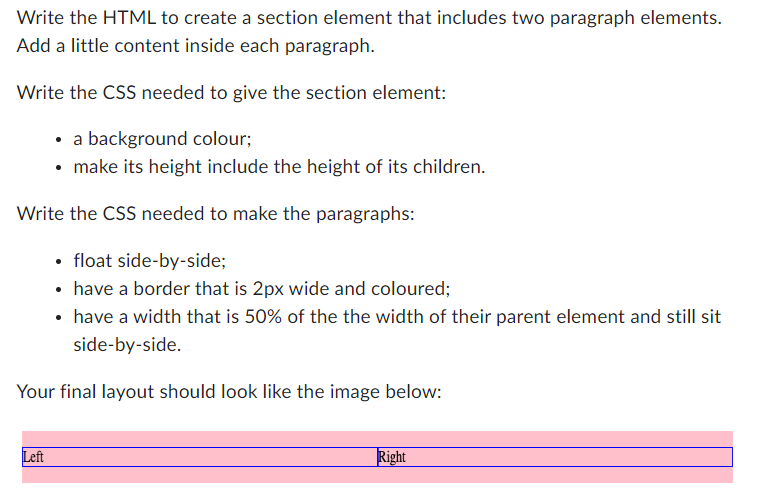 Write the HTML to create a section element that includes two paragraph elements.
Add a little content inside each paragraph.
Write the CSS needed to give the section element:
• a background colour;
• make its height include the height of its children.
Write the CSS needed to make the paragraphs:
• float side-by-side;
• have a border that is 2px wide and coloured;
• have a width that is 50% of the the width of their parent element and still sit
side-by-side.
Your final layout should look like the image below:
Left
Right