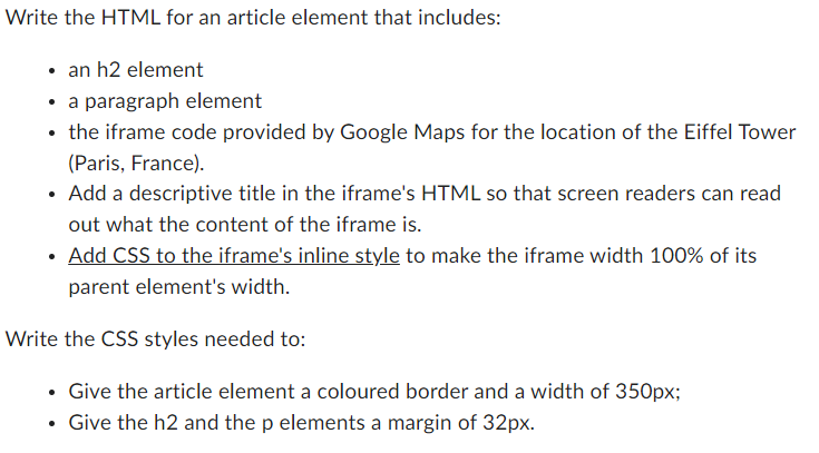 Write the HTML for an article element that includes:
• an h2 element
• a paragraph element
the iframe code provided by Google Maps for the location of the Eiffel Tower
(Paris, France).
Add a descriptive title in the iframe's HTML so that screen readers can read
out what the content of the iframe is.
Add CSS to the iframe's inline style to make the iframe width 100% of its
parent element's width.
Write the CSS styles needed to:
Give the article element a coloured border and a width of 350px;
Give the h2 and the p elements a margin of 32px.