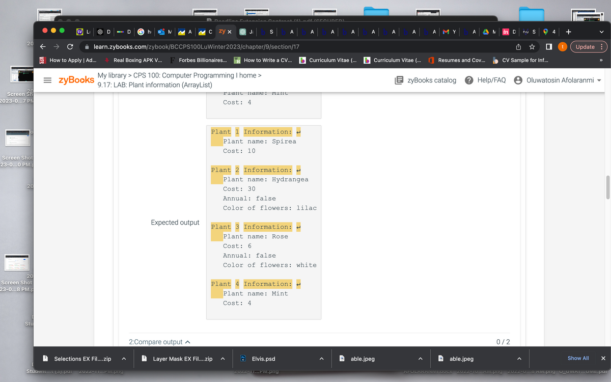 20
Screen Sh
2023-0...7 PM
Screen Shot
23-0...0 PM.
20
20
Screen Shot
23-0...8 PM.p
Stu
SV L
How to Apply | Ad...
= zyBooks
Student...t (5).par
D
Selections EX Fil....zip
D G h
M
learn.zybooks.com/zybook/BCCPS100LuWinter2023/chapter/9/section/17
ZUZZ-11...PM.png
A
Real Boxing APK V... F Forbes Billionaires...
My library > CPS 100: Computer Programming I home >
9.17: LAB: Plant information (ArrayList)
czy x
Expected output
2:Compare output ▲
Plant
sbAlbAlbA
How to Write a CV...
name: Mint
Cost: 4
Layer Mask EX Fil....zip
Plant 1 Information:
Plant name: Spirea
Cost: 10
Plant 2 Information: H
Plant name: Hydrangea
Cost: 30
Annual: false
Color of flowers: lilac.
Plant 4 Information:
Plant name: Mint
Cost: 4
(OROUDERI
Plant 3 Information:
Plant name: Rose
Cost: 6
Annual: false
Color of flowers: white
Elvis.psd
ZUZZ-II...PM.png
Curriculum Vitae (...
A|BA|BA|BA||
Curriculum Vitae (...
able.jpeg
A MY
AFU
Resumes and Cov...
A
able.jpeg
OCX
EzyBooks catalog ? Help/FAQ
ZUZZ
M
in D
nu S
CV Sample for Inf...
0/2
4
0
t Update:
Oluwatosin Afolaranmi
Show All
X
TO...AM.png ZUZZ-U... AM.png 0_OWAI...OME.pat
