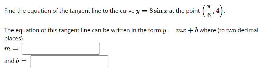 Find the equation of the tangent line to the curve y = 8 sina at the point (7,4).
The equation of this tangent line can be written in the form y = mx + b where (to two decimal
places)
m =
and b
=