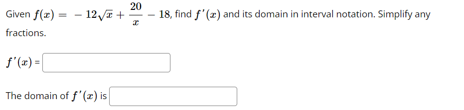 Given f(x) = - 12√x +
fractions.
f'(x) =
The domain of f'(x) is
20
X
18, find f'(x) and its domain in interval notation. Simplify any