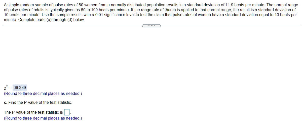 A simple random sample of pulse rates of 50 women from a normally distributed population results in a standard deviation of 11.9 beats per minute. The normal range
of pulse rates of adults is typically given as 60 to 100 beats per minute. If the range rule of thumb is applied to that normal range, the result is a standard deviation of
10 beats per minute. Use the sample results with a 0.01 significance level to test the claim that pulse rates of women have a standard deviation equal to 10 beats per
minute. Complete parts (a) through (d) below.
= 69.389
(Round to three decimal places as needed.)
c. Find the P-value of the test statistic.
The P-value of the test statistic is.
(Round to three decimal places as needed.)
