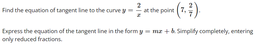 ### Finding the Equation of a Tangent Line

**Problem Statement:**

Find the equation of the tangent line to the curve \( y = \frac{2}{x} \) at the point \(\left( 7, \frac{2}{7} \right)\).

Express the equation of the tangent line in the form \( y = mx + b \). Simplify completely, entering only reduced fractions.

### Solution Approach:

1. **Determine the derivative of the curve \( y = \frac{2}{x} \):**
   
   The first step involves finding the derivative \( y' \). The derivative of \( y = \frac{2}{x} \) is calculated as follows:
   \[
   y' = \frac{d}{dx}\left(\frac{2}{x}\right) = -\frac{2}{x^2}
   \]

2. **Evaluate the derivative at the given point \( x = 7 \):**
   
   Substitute \( x = 7 \) into the derivative:
   \[
   y'\bigg|_{x=7} = -\frac{2}{7^2} = -\frac{2}{49}
   \]
   This value \(-\frac{2}{49}\) is the slope \( m \) of the tangent line at the point \( (7, \frac{2}{7}) \).

3. **Formulate the equation of the tangent line:**

   The general form for the equation of a line is \( y = mx + b \). To find \( b \), we use the point \( (7, \frac{2}{7}) \):
   
   \[
   \frac{2}{7} = \left(-\frac{2}{49}\right)(7) + b
   \]
   
   Simplifying:
   
   \[
   \frac{2}{7} = -\frac{14}{49} + b
   \]
   
   Since \(\frac{14}{49} = \frac{2}{7}\), we get:
   
   \[
   \frac{2}{7} = -\frac{2}{7} + b
   \]
   
   Solving for \( b \):
   
   \[
   \frac{2}{7} + \frac{2}{7} = b \implies b = \frac