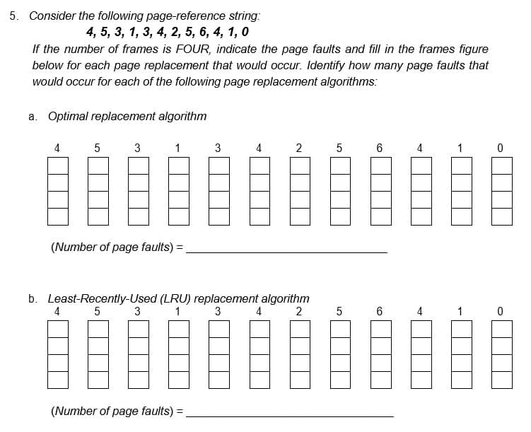 5. Consider the following page-reference string:
4, 5, 3, 1, 3, 4, 2, 5, 6, 4, 1, 0
If the number of frames is FOUR, indicate the page faults and fill in the frames figure
below for each page replacement that would occur. Identify how many page faults that
would occur for each of the following page replacement algorithms:
a. Optimal replacement algorithm
4
5
3
4
(Number of page faults) =
1
3
3
b. Least-Recently-Used (LRU) replacement algorithm
5
1
3
2
(Number of page faults) =
4
2
4
5
5
6
CO
6
4
4
1
1
0
0