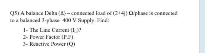 Q5) A balance Delta (A) – connected load of (2+4j) 2/phase is connected
to a balanced 3-phase 400 V Supply. Find:
1- The Line Current (IL)?
2- Power Factor (P.F)
3- Reactive Power (Q)
