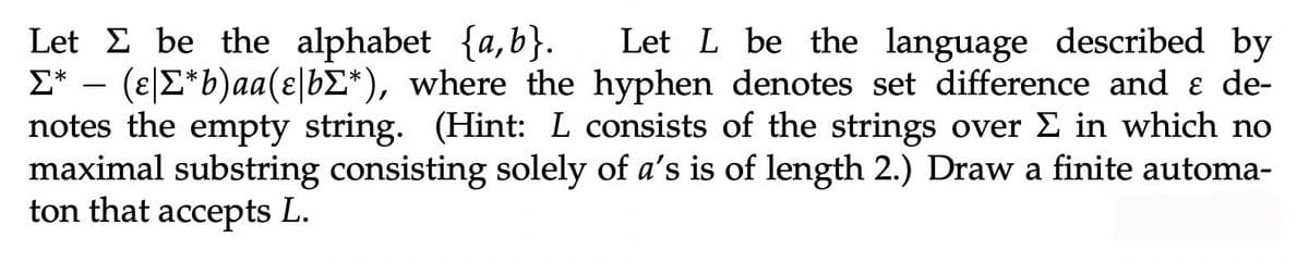 Let E be the alphabet {a,b}.
E* – (e|E*b)aa(ɛ|b£*), where the hyphen denotes set difference and ɛ de-
notes the empty string. (Hint: L consists of the strings over E in which no
maximal substring consisting solely of a's is of length 2.) Draw a finite automa-
ton that accepts L.
Let L be the language described by
