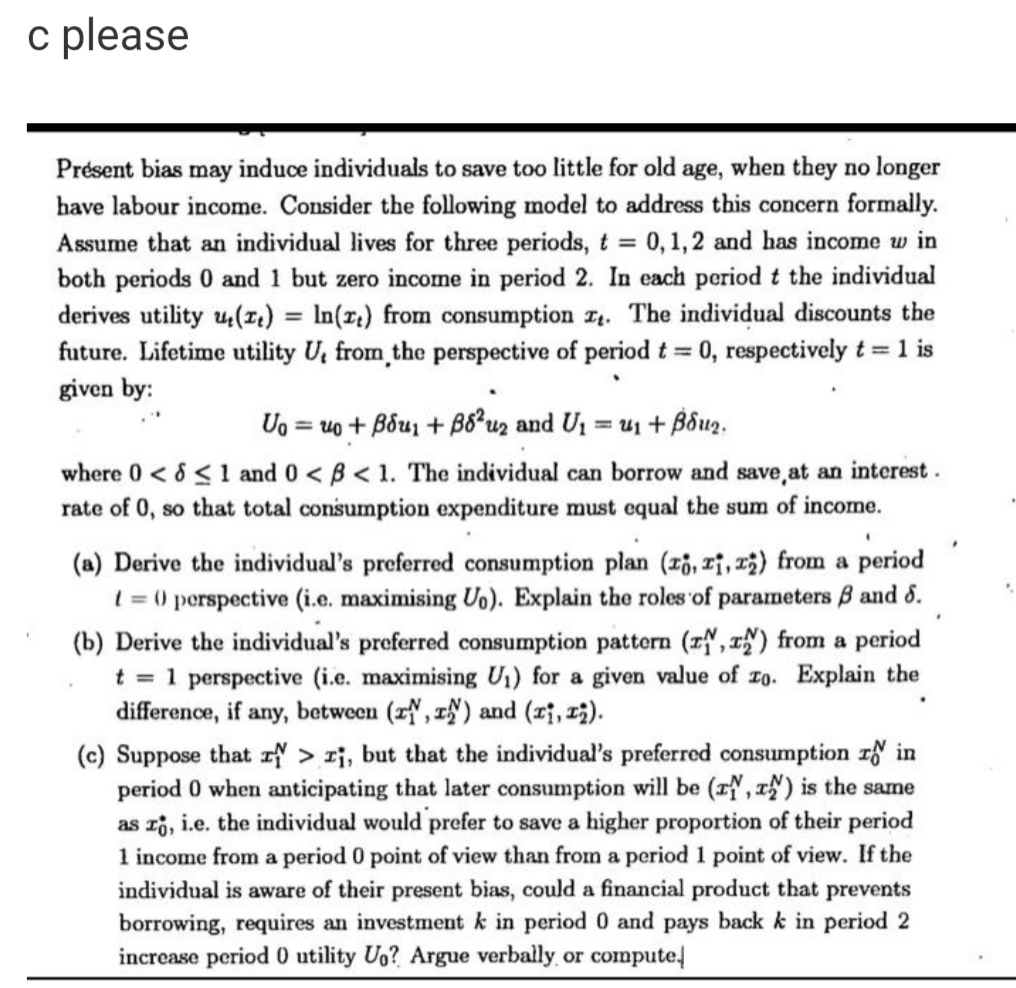 c please
Présent bias may induce individuals to save too little for old age, when they no longer
have labour income. Consider the following model to address this concern formally.
Assume that an individual lives for three periods, t 0, 1,2 and has income w in
both periods 0 and 1 but zero income in period 2. In each period t the individual
derives utility u4(1L) = In(r;) from consumption I. The individual discounts the
future. Lifetime utility U, from the perspective of period t = 0, respectively t = 1 is
%3D
given by:
Uo = uo + Bou + B8*uz and U1 = u1 + Bôuz,
%3D
where 0 < 8 <1 and 0 < B< 1. The individual can borrow and save,at an interest.
rate of 0, so that total consumption expenditure must equal the sum of income.
(a) Derive the individual's preferred consumption plan (z6, Tỉ, r5) from a period
1 = () perspective (i.e. maximising Uo). Explain the roles of parameters B and 6.
(b) Derive the individual's preferred consumption pattern (zN, ) from a period
t = 1 perspective (i.e. maximising U1) for a given value of zo. Explain the
difference, if any, between (zN, 1) and (ri, 13).
(c) Suppose that > i, but that the individual's preferred consumption r in
period 0 when anticipating that later consumption will be (z, ) is the same
as ri, i.e. the individual would prefer to save a higher proportion of their period
1 income from a period 0 point of view than from a period 1 point of view. If the
individual is aware of their present bias, could a financial product that prevents
borrowing, requires an investment k in period 0 and pays back k in period 2
increase period 0 utility Uo? Argue verbally or compute
