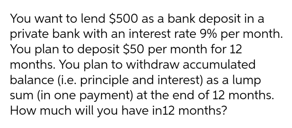 You want to lend $500 as a bank deposit in a
private bank with an interest rate 9% per month.
You plan to deposit $50 per month for 12
months. You plan to withdraw accumulated
balance (i.e. principle and interest) as a lump
sum (in one payment) at the end of 12 months.
How much will you have in12 months?
