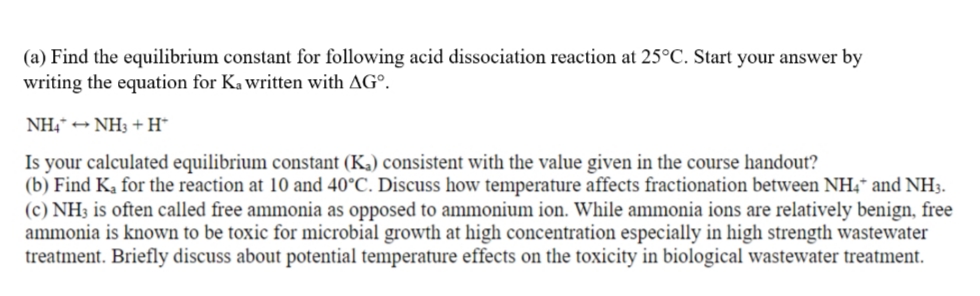 (a) Find the equilibrium constant for following acid dissociation reaction at 25°C. Start your answer by
writing the equation for Ka written with AG°.
NH,* + NH3 +H*
Is your calculated equilibrium constant (Ka) consistent with the value given in the course handout?
(b) Find K, for the reaction at 10 and 40°C. Discuss how temperature affects fractionation between NH4* and NH3.
(c) NH3 is often called free ammonia as opposed to ammonium ion. While ammonia ions are relatively benign, free
ammonia is known to be toxic for microbial growth at high concentration especially in high strength wastewater
treatment. Briefly discuss about potential temperature effects on the toxicity in biological wastewater treatment.
