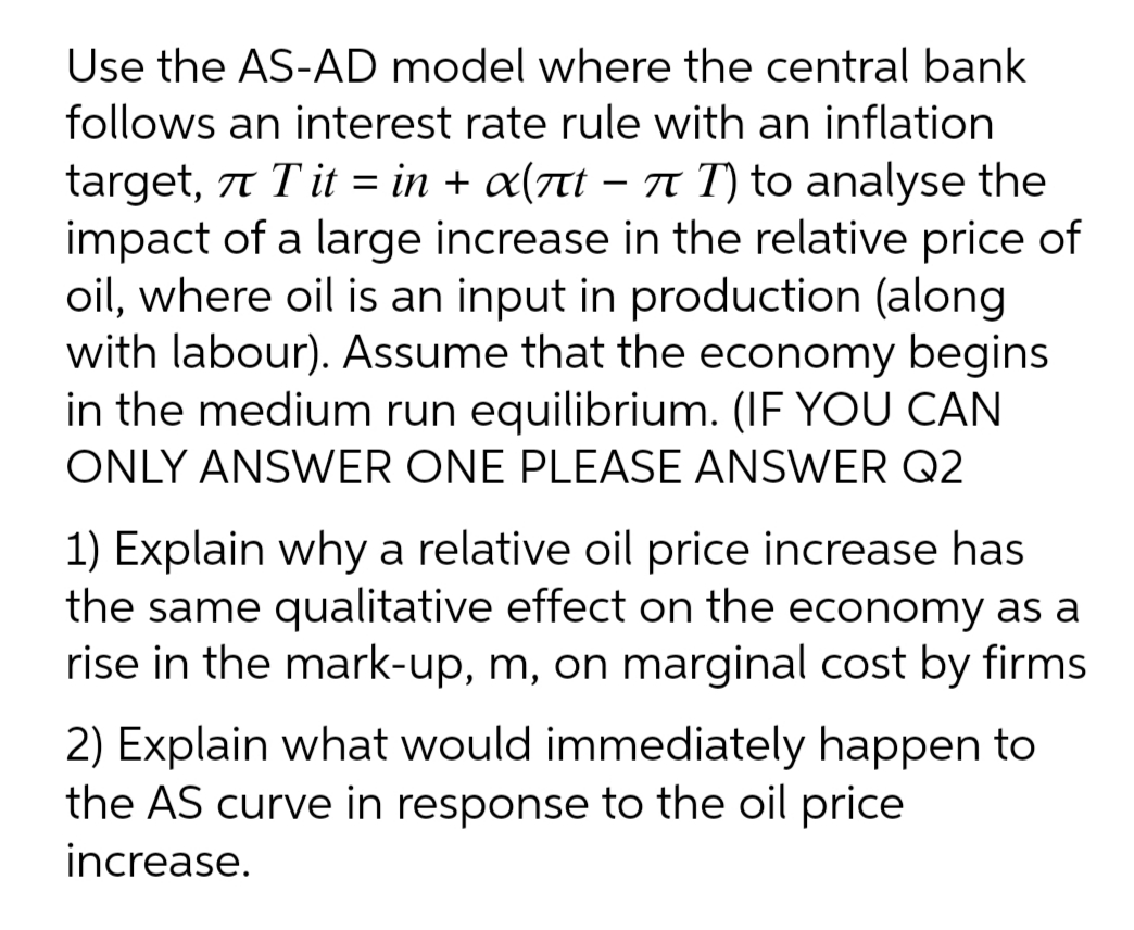 Use the AS-AD model where the central bank
follows an interest rate rule with an inflation
target, 77 Tit = in + x(nt – T T) to analyse the
impact of a large increase in the relative price of
oil, where oil is an input in production (along
with labour). Assume that the economy begins
in the medium run equilibrium. (IF YOU CAN
ONLY ANSWER ONE PLEASE ANSWER Q2
1) Explain why a relative oil price increase has
the same qualitative effect on the economy as a
rise in the mark-up, m, on marginal cost by firms
2) Explain what would immediately happen to
the AS curve in response to the oil price
increase.
