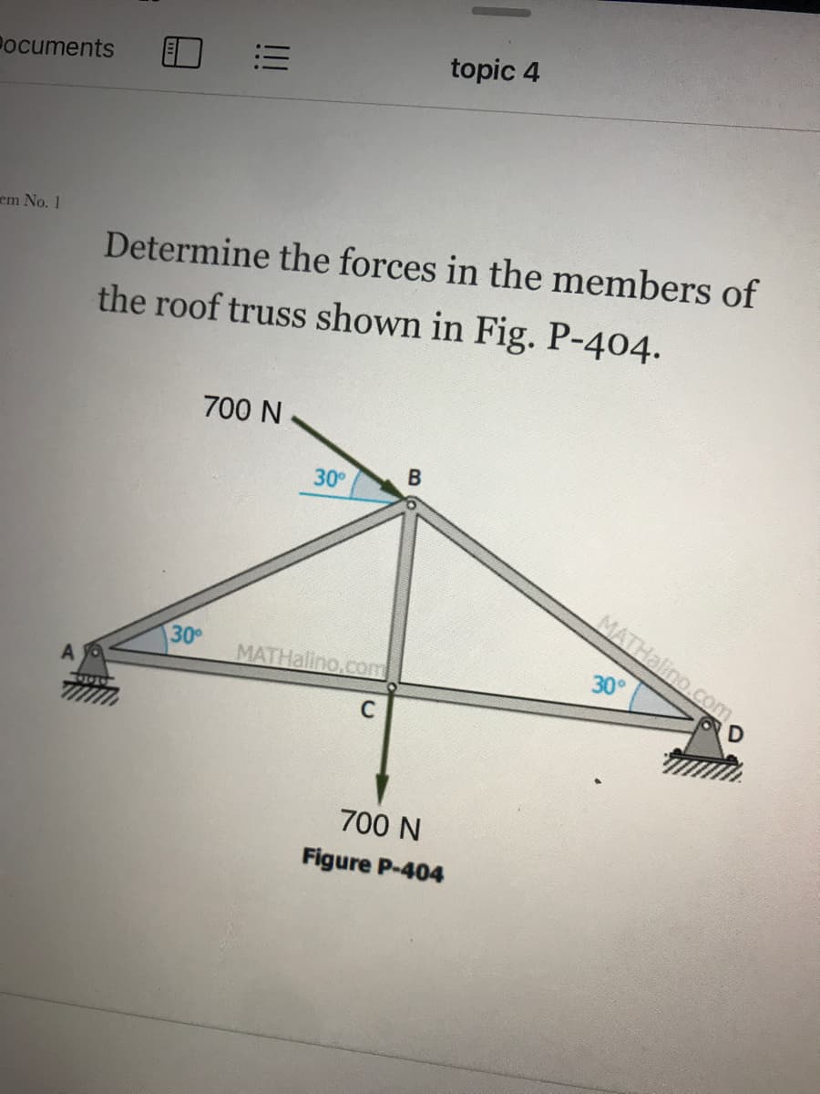 !!
topic 4
Pocuments
em No. 1
Determine the forces in the members of
the roof truss shown in Fig. P-404.
700 N
30°
MATHalino.com
30
MATHallno.com
30°
700 N
Figure P-404
