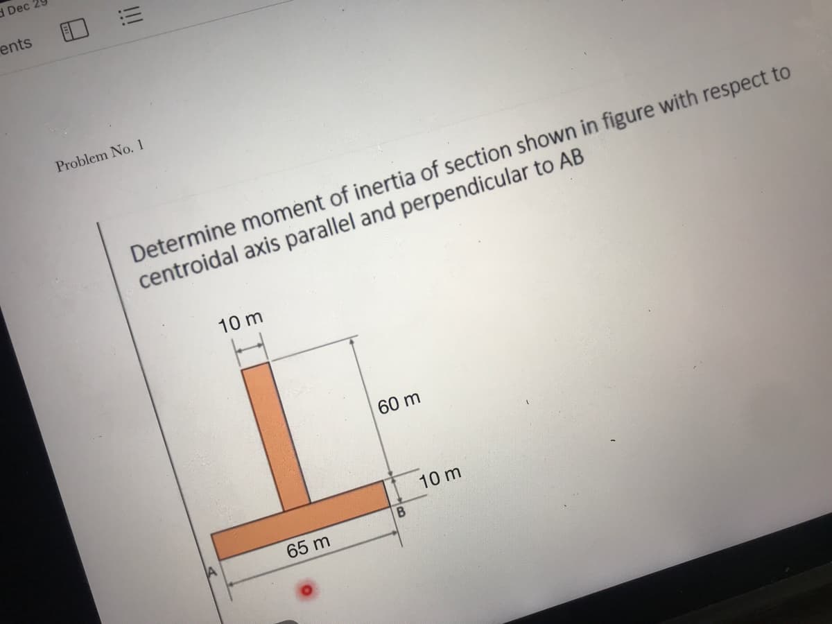 d Dec 29
ents
Problem No. 1
Determine moment of inertia of section shown in figure with respect to
centroidal axis parallel and perpendicular to AB
10 m
60 m
10 m
65 m
!!
