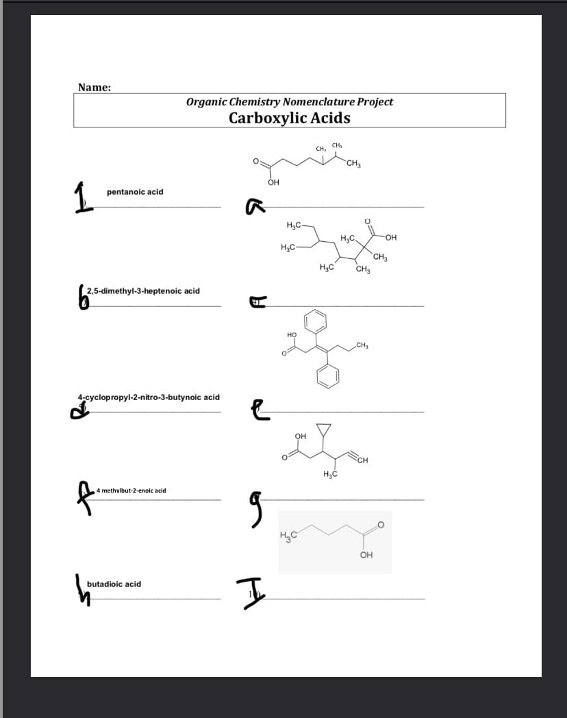 Name:
Organic Chemistry Nomenclature Project
Carboxylic Acids
CH,
CH,
CH
OH
pentanoic acid
H,C-
H;C.
OH
H3C-
CH3
CH.
2,5-dimethyl-3-heptenoic acid
4-cyclopropyl-2-nitro-3-butynoic acid
он
CH
4 methylbut-2-enoic acid
OH
butadioic acid
