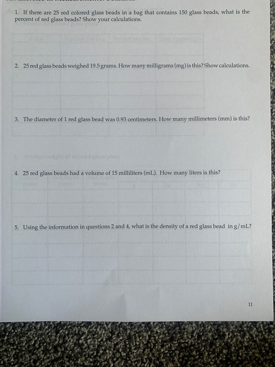 1. If there are 25 red colored glass beads in a bag that contains 150 glass beads, what is the
percent of red glass beads? Show your calculations.
2. 25 red glass beads weighed 19.5 grams. How many milligrams (mg) is this? Show calculations.
3. The diameter of 1 red glass bead was 0.93 centimeters. How many millimeters (mm) is this?
ored glass
4. 25 red glass beads had a volume of 15 milliliters (mL). How many liters is this?
5. Using the information in questions 2 and 4, what is the density of a red glass bead in g/mL?
11