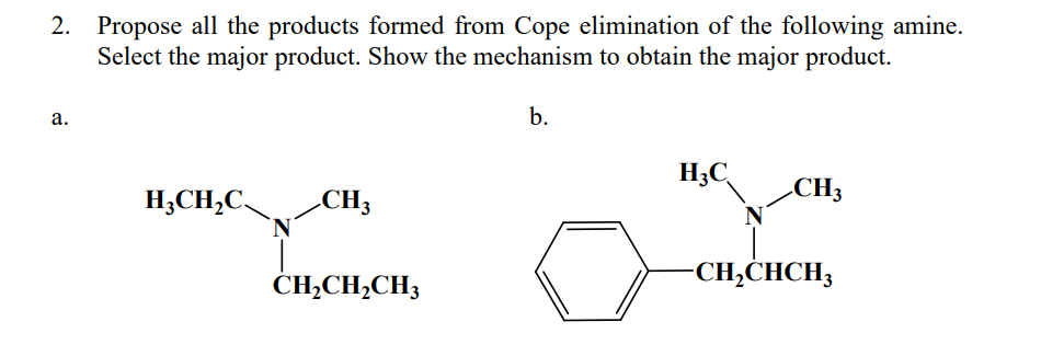 2. Propose all the products formed from Cope elimination of the following amine.
Select the major product. Show the mechanism to obtain the major product.
a.
b.
H3C
CH3
H₂CH₂C
CH3
`N
-CH₂CHCH₂
CH,CH,CH3