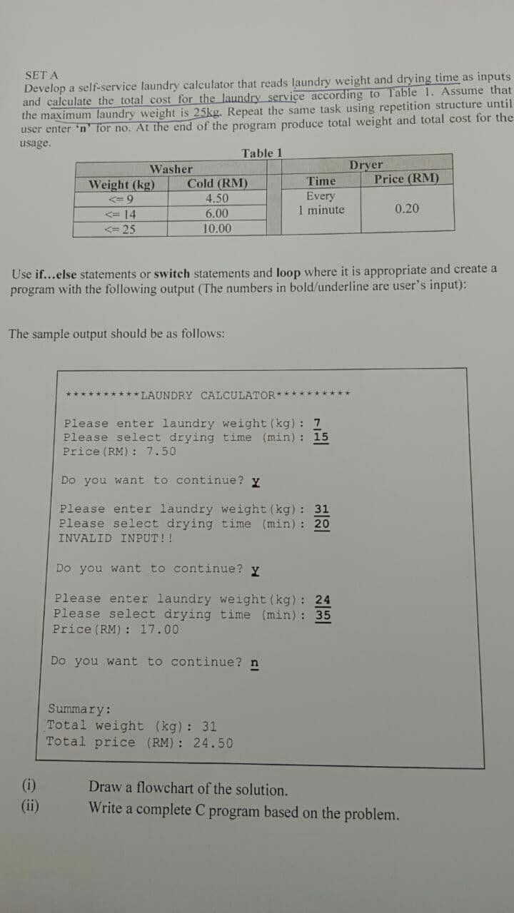 SET A
Develop a self-service laundry calculator that reads laundry weight and drying time as inputs.
and calculate the total cost for the laundry service according to Table 1. Assume that
the maximum laundry weight is 25kg. Repeat the same task using repetition structure until
user enter 'n' for no. At the end of the program produce total weight and total cost for the
usage.
Table 1
Washer
Dryer
Weight (kg)
Cold (RM)
Price (RM)
Time
Every
<= 9
4.50
<= 14
6.00
1 minute
0.20
<=25
10.00
Use if...else statements or switch statements and loop where it is appropriate and create a
program with the following output (The numbers in bold/underline are user's input):
The sample output should be as follows:
**********LAUNDRY CALCULATOR*******
Please enter laundry weight (kg): 1
Please select drying time (min): 15
Price (RM): 7.50
Do you want to continue? y
Please enter laundry weight (kg): 31
Please select drying time (min): 20
INVALID INPUT !!
Do you want to continue? y
Please enter laundry weight (kg): 24
Please select drying time (min): 35
Price (RM): 17.00
Do you want to continue? n
Summary:
Total weight (kg): 31
Total price (RM): 24.50
(i)
Draw a flowchart of the solution.
Write a complete C program based on the problem.