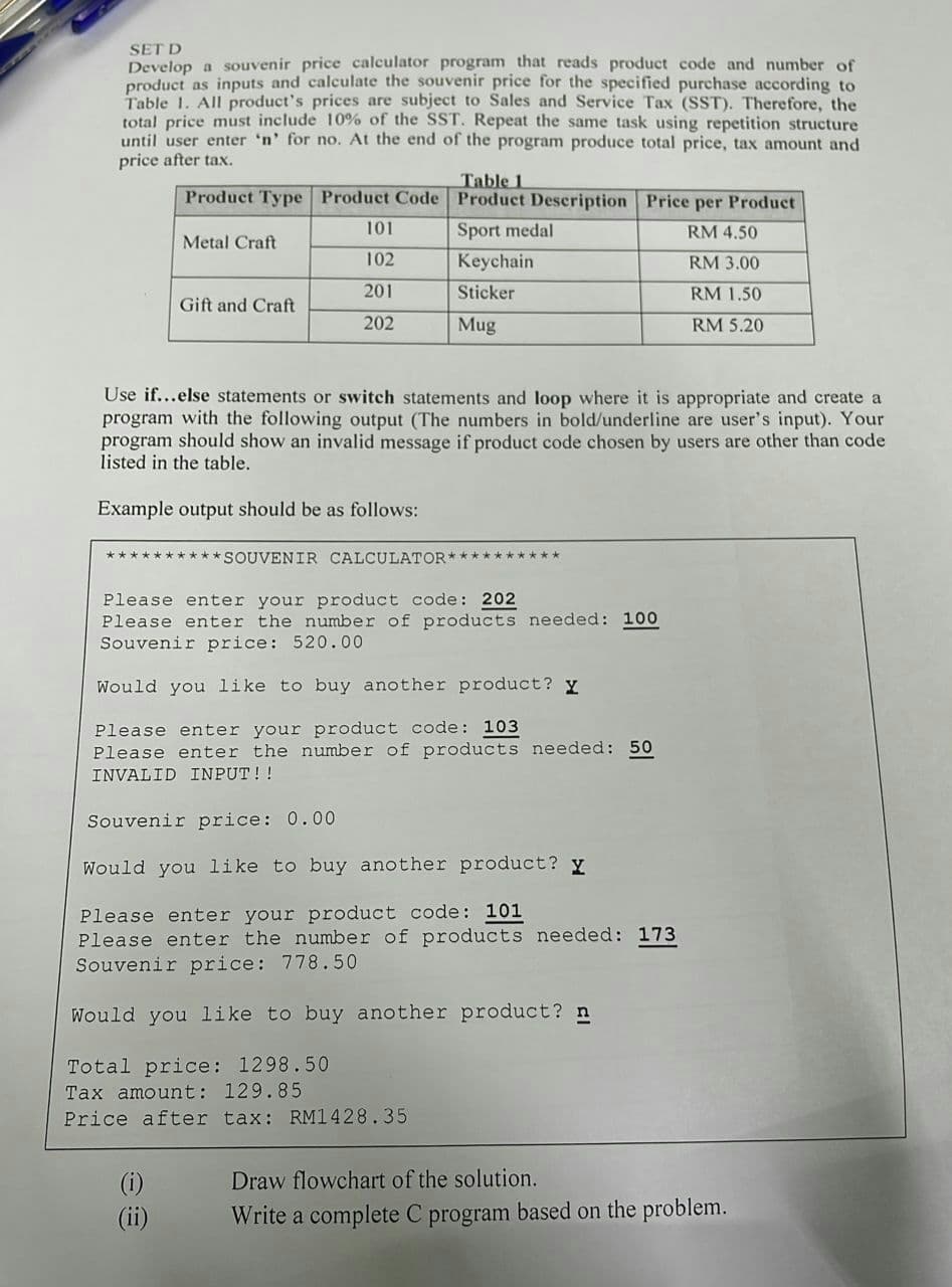 SET D
Develop a souvenir price calculator program that reads product code and number of
product as inputs and calculate the souvenir price for the specified purchase according to
Table 1. All product's prices are subject to Sales and Service Tax (SST). Therefore, the
total price must include 10% of the SST. Repeat the same task using repetition structure
until user enter 'n' for no. At the end of the program produce total price, tax amount and
price after tax.
Product Type Product Code
Table 1
Product Description
Price per Product
101
Sport medal
RM 4.50
Metal Craft.
102
Keychain
RM 3.00
201
Sticker
RM 1.50
Gift and Craft
202
Mug
RM 5.20
Use if...else statements or switch statements and loop where it is appropriate and create a
program with the following output (The numbers in bold/underline are user's input). Your
program should show an invalid message if product code chosen by users are other than code
listed in the table.
Example output should be as follows:
**********SOUVENIR CALCULATOR**********
Please enter your product code: 202
Please enter the number of products needed: 100
Souvenir price: 520.00
Would you like to buy another product?
Please enter your product code: 103
Please enter the number of products needed: 50
INVALID INPUT!!
Souvenir price: 0.00
Would you like to buy another product? y
Please enter your product code: 101
Please enter the number of products needed: 173
Souvenir price: 778.50
Would you like to buy another product? n
Total price: 1298.50
Tax amount: 129.85
Price after tax: RM1428.35
Draw flowchart of the solution.
(ii)
Write a complete C program based on the problem.