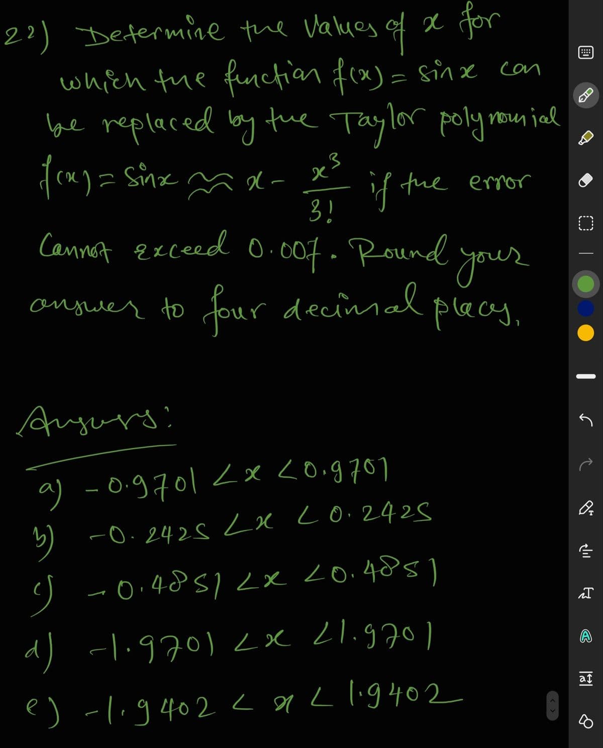 2?) Defermine the Values of x
which fue functian fex)= sinxL can
be replaced lby
for
tue Taylor polynoun jal
ID
if fue error
3!
1
Cannet exceed O.007. Round your
anguer to
four decimal
placey,
Anyurs
a) -0.g701 <x <0.g707
-0.2425 x Lo.2428
-0.4851<x 20.485)
d) -li9701 Lx L1.970 )
A
e) -li9402 < 9L lig402
